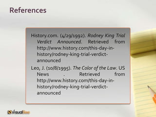 ReferencesHistory.com. (4/29/1992). Rodney King Trial Verdict Announced. Retrieved from http://www.history.com/this-day-in-history/rodney-king-trial-verdict-announcedLeo, J. (10/8/1995). The Color of the Law. US News . Retrieved from http://www.history.com/this-day-in-history/rodney-king-trial-verdict-announced