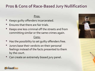 Pros & Cons of Race-Based Jury NullificationPros:Keeps guilty offenders incarcerated.Ensures that there are fair trials.Keeps one less criminal off the streets and from committing similar or the same crimes again.Cons:Has the possibility to set guilty offenders free.Jurors base their verdicts on their personal feelings instead of the facts presented to them by the court.Can create an extremely biased jury panel.