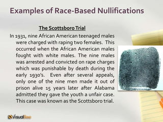 Examples of Race-Based NullificationsThe Scottsboro TrialIn 1931, nine African American teenaged males were charged with raping two females.  This occurred when the African American males fought with white males. The nine males was arrested and convicted on rape charges which was punishable by death during the early 1930’s.  Even after several appeals, only one of the nine men made it out of prison alive 15 years later after Alabama admitted they gave the youth a unfair case.  This case was known as the Scottsboro trial.