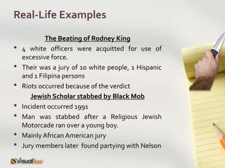 Real-Life ExamplesThe Beating of Rodney King4 white officers were acquitted for use of excessive force.Their was a jury of 10 white people, 1 Hispanic and 1 Filipina personsRiots occurred because of the verdictJewish Scholar stabbed by Black MobIncident occurred 1991Man was stabbed after a Religious Jewish Motorcade ran over a young boy.Mainly African American juryJury members later  found partying with Nelson