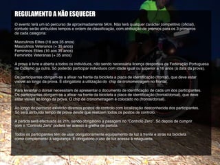 REGULAMENTO A NÃO ESQUECER
O evento terá um só percurso de aproximadamente 5Km. Não terá qualquer carácter competitivo (oficial),
contudo serão atribuídos tempos e ordem de classificação, com atribuição de prémios para os 3 primeiros
de cada categoria:
Masculinos Elites (16 aos 35 anos)
Masculinos Veteranos (+ 35 anos)
Femininos Elites (16 aos 35 anos)
Femininos Veteranas (+ 35 anos)
A prova é livre e aberta a todos os indivíduos, não sendo necessária licença desportiva da Federação Portuguesa
de Ciclismo ou outra. Só poderão participar indivíduos com idade igual ou superior a 16 anos (à data da prova).
Os participantes obrigam-se a afixar na frente da bicicleta a placa de identificação (frontal), que deve estar
visível ao longo da prova. É obrigatório a utilização do chip de cronometragem no frontal.
Para levantar o dorsal necessitam de apresentar o documento de identificação de cada um dos participantes.
Os participantes obrigam-se a afixar na frente da bicicleta a placa de identificação (frontal/dorsal), que deve
estar visível ao longo da prova. O chip de cronometragem é colocado no (frontal/dorsal).
Ao longo do percurso existirão diversos postos de controlo com localização desconhecida dos participantes.
Só será atribuído tempo de prova desde que realizem todos os postos de controlo.
A partida será efectuada às 21h, sendo obrigatório a pasagem no “Controlo Zero”. Só depois de cumprir
com o “Controlo Zero” poderá ter acesso à grelha de partida.
Todos os participantes têm de usar obrigatoriamente equipamento de luz à frente e atrás na bicicleta
como complemento à segurança. É obrigatório o uso de luz acessa á retaguarda.
 