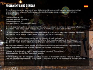 REGLAMENTO A NO OLVIDAR
El evento tendrá un único recorrido de unos 5 kilometros. No tendrá ningún carácter competitivo (oficial),
sin embargo serán asignados los tiempos y orden de clasificación, con premios para los 3 primeros
de cada categoría:
Elites Hombres(16 a 35)
Veteranos Hombres (35 años +)
Elites Mujeres (16 a 35)
Veteranas Mujeres veteranas (+ 35 años)
El evento es gratuito y abierto a todos los individuos, no es necessario la licencia de carreras de la Federación
de Ciclismo o otro. Sólo puedem participar mayores de 16 años (en la fecha de la prueba).
Los participantes se comprometen en colocar en la frente de la bicicleta la placa de la copetición (delantera),
que debe ser visible durante toda la carrera. El frontal con Chip es obligatório.
Para recibir el dorsal tiene que presentar una identificación de cada participante.
Los participantes se comprometen a colocar en la frente de la bicicleta una placa de identificación,
que debe ser visible durante toda la carrera. El chip de cronometraje se coloca en la placa indentificación.
A lo largo de la ruta habrá varios puestos de control con la ubicación desconocida para los participantes.
Sólo se asignará el tiempo de prueba si cumplem con todos los puntos de control.
La salida se llevará a cabo a las 21h, sendo obligatório cumplir el “Control Zero”.
Solo después del “Control Zero” se puede ir a salida.
Todos los participantes deberán portar obligatoria aparatos de iluminación delantera y trasera en la bici,
junto con los otros complementos a la seguridad. Es obligatorio el uso de luz encendida en la trasera de la bici.
 