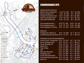 COORDENADAS GPS
ZONAS ESPECTÁCULO
Meta Praça da República N 37˚ 07, 550’ W 7 ˚ 39, 003’
Rampa da Bela-Fria N 37 ˚ 07, 549´ W 7 ˚ 39, 227’
Entrada Ponte Bike Team N 37 ˚ 07, 906’ W 7 ˚ 39, 364’
Saída Ponte Bike Team N 37 ˚ 07, 910´ W 7 ˚ 39, 316’
Zona MTB-SPORT.EU N 37 ˚ 07, 740´ W 7 ˚ 39, 070’
Zona Abastecimento 1 N 37˚ 07, 525’ W 07 ˚ 39, 135’
Zona Abastecimento 2 N 37 ˚ 07, 719’ W 07 ˚ 39, 093’
Zona Assistência Técnica N 37 ˚ 07, 552’ W 07 ˚ 39, 006’
BANHOS
Polidesportivo Bela Fria N 37 ˚ 07, 608´ W 7 ˚ 39, 171’
Pavilhão Eduardo Mansinho N 37 ˚ 07, 911´ W 7 ˚ 38, 512’
PARQUES DE ESTACIONAMENTO
Centro Coord. Transportes N 37 ˚ 07, 674´ W 7 ˚ 39, 178’
Ponte Santiago Norte N 37 ˚ 07, 911´ W 7 ˚ 38, 512’
Ponte Santiago Sul N 37 ˚ 07, 911´ W 7 ˚ 38, 512’
Skate Park N 37 ˚ 07, 825´ W 7 ˚ 39, 208’
Feira Antiga N 37 ˚ 07, 790´ W 7 ˚ 38, 492’
UBI N 37 ˚ 07, 669´ W 7 ˚ 38, 553’
Mercado Municipal N 37 ˚ 07, 330´ W 7 ˚ 38, 554’
Docapesca Sul N 37 ˚ 07, 505´ W 7 ˚ 38, 762’
Ponte Descobrimentos N 37 ˚ 07, 447´ W 7 ˚ 38, 674’
Ponte Descobrimentos Sul N 37 ˚ 07, 427´ W 7 ˚ 38, 649’
Bela-Fria N 37 ˚ 07, 560´ W 7 ˚ 39, 214’
 