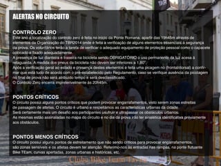 ALERTAS NO CIRCUITO
CONTROLO ZERO
Este ano a localização do controlo zero é feita no início da Ponte Romana, apartir das 19h45m através de
elementos da Organização do TBR2014 onde é feita a verificação de alguns elementos essenciais á segurança
da prova. Os voluntários terão a tarefa de verificar o adequado equipamento de proteção pessoal como o capacete
colocado e fixado adequadamente.
A presença de luz dianteira e traseira na bicicleta sendo OBRIGATÓRIO o uso permanente da luz acesa á
retaguarda. A medida dos pneus da bicicleta não devem ser inferiores a 1,80”.
Após a verificação geral ao estado e presença destes elementos é feita uma picagem no (frontal/dorsal) a confir-
mar que está tudo de acordo com o pré-estabelecido pelo Regulamento, caso se verifique ausência da picotagem
no final de prova não será atribuído tempo e será desclassificado.
O Controlo Zero encerra impreterivelmente ás 20h45m.
PONTOS CRÍTICOS
O circuito possui alguns pontos críticos que podem provocar engarrafamentos, visto serem zonas estreitas
de passagem de atletas. O circuito é urbano e respeitámos as características urbanas da cidade.
Será certamente mais um desafio aos participantes usufruir e ultrapassar os obstáculos urbanos.
As mesmas estão assinaladas no mapa do circuito e no dia da prova irão ter sinalética identificativa préviamente
aos obstáculos.
PONTOS MENOS CRÍTICOS
O circuito possui alguns pontos de estreitamento que não sendo críticos para provocar engarrafamentos,
são zonas sensíveis e os atletas devem ter atenção. Referimo-nos às entradas nas rampas, na ponte flutuante
Bike TEam, curvas apertadas, zonas urbanas e históricas, etc.
 