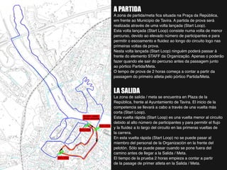 A PARTIDA
A zona de partida/meta fica situada na Praça da República,
em frente ao Município de Tavira. A partida de prova será
realizada através de uma volta lançada (Start Loop).
Esta volta lançada (Start Loop) consiste numa volta de menor
percurso, devido ao elevado número de participantes e para
permitir o escoamento e fluidez ao longo do circuito logo nas
primeiras voltas da prova.
Nesta volta lançada (Start Loop) ninguém poderá passar á
frente do elemento STAFF da Organização. Apenas o poderão
fazer quando ele sair do percurso antes da passagem junto
ao pórtico Partida/Meta.
O tempo de prova de 2 horas começa a contar a partir da
passagem do primeiro atleta pelo pórtico Partida/Meta.
LA SALIDA
La zona de salida / meta se encuentra en Plaza de la
República, frente al Ayuntamiento de Tavira. El inicio de la
competencia se llevará a cabo a través de una vuelta más
corta (Start Loop).
Esta vuelta rápida (Start Loop) es una vuelta menor al circuito
debido al alto número de participantes y para permitir el flujo
y la fluidez a lo largo del circuito en las primeras vueltas de
la carrera.
En esta vuelta rápida (Start Loop) no se puede pasar al
miembro del personal de la Organización en la frente del
pelotón. Sólo se puede pasar cuando se pone fuera del
camino antes de llegar a la Salida / Meta.
El tiempo de la prueba 2 horas empieza a contar a partir
de la pasage de primer atleta en la Salida / Meta.
 