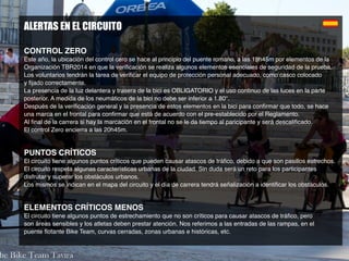 ALERTAS EN EL CIRCUITO
CONTROL ZERO
Este año, la ubicación del control cero se hace al principio del puente romano, a las 19h45m por elementos de la
Organización TBR2014 en que la verificación se realiza algunos elementos esenciales de seguridad de la prueba.
Los voluntarios tendrán la tarea de verificar el equipo de protección personal adecuado, como casco colocado
y fijado correctamente.
La presencia de la luz delantera y trasera de la bici es OBLIGATORIO y el uso continuo de las luces en la parte
posterior. A medida de los neumáticos de la bici no debe ser inferior a 1.80“.
Después de la verificación general y la presencia de estos elementos en la bici para confirmar que todo, se hace
una marca en el frontal para confirmar que está de acuerdo con el pre-establecido por el Reglamento.
Al final de la carrera si hay la marcación en el frontal no se le da tiempo al paricipante y será descalificado.
El control Zero encierra a las 20h45m.
PUNTOS CRÍTICOS
El circuito tiene algunos puntos críticos que pueden causar atascos de tráfico, debido a que son pasillos estrechos.
El circuito respeta algunas características urbanas de la ciudad. Sin duda será un reto para los participantes
disfrutar y superar los obstáculos urbanos.
Los mismos se indican en el mapa del circuito y el día de carrera tendrá señalización a identificar los obstáculos.
ELEMENTOS CRÍTICOS MENOS
El circuito tiene algunos puntos de estrechamiento que no son críticos para causar atascos de tráfico, pero
son áreas sensibles y los atletas deben prestar atención. Nos referimos a las entradas de las rampas, en el
puente flotante Bike Team, curvas cerradas, zonas urbanas e históricas, etc.
 