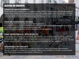 ALERTAS NO CIRCUITO
ZONAS DE ABASTECIMENTO
Existem duas zonas de abastecimento ao longo do circuito TBR2014. Só é possível os participantes receberem
abastecimento nestas zonas delimitadas e demarcadas. Não poderão receber nada mais além de alimentação.
Caso se verifique outro tipo de ajuda neste local é desclassificado. Existem junto ás zonas de abastecimentos
sacos para deposição do lixo do abastecimento para não deixarem no chão ao longo do circuito.
ZONA DE ASSISTÊNCIA TÉCNICA
A zona de assistência técnica está situada na Rua da Liberdade.
Só é permitido efetuar qualquer assistência técnica nesta zona com ajuda da equipa de assistência da prova
ou recorrer a elementos da sua equipa apenas nesta zona.
Qualquer assistência efetuada por terceiros fora desta zona é desclassificado.
ZONA ESPECTÁCULO - MTB-SPORT.EU
A prova possui uma nova zona de espectáculo - MTB-Sport.eu - que consiste num terreno privado no perímetro
urbano em terra batida, onde foi construído um circuito com características XCO. Este possui um percurso
principal mais rápido mas com obstáculos, mas existe sempre um percurso alternativo sem obstáculos mas mais
lentos a efectuar a zona. Criámos esta zona para que todos se divirtam. Por isso, divirtam-se!
SEGURANÇA NO CIRCUITO
O circuito possui alguns pontos de estreitamento que não sendo críticos para provocar engarrafamentos,
são zonas sensíveis e os atletas devem ter atenção. Referimo-nos às entradas nas rampas, na ponte flutuante
Bike TEam, curvas apertadas, zonas urbanas e históricas, etc.
 