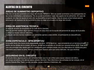 ALERTAS EN EL CIRCUITO
ÁREAS DE SUMINISTRO DEPORTIVO
Hay dos zonas de suministro a lo largo del circuito TBR2014. Sólo se puede suministrar a los participantes en
las zonas delimitadas y demarcadas. No se puede suministrar nada más aparte de los alimentos. En caso de
cualquier otro tipo de ayuda en este sitio se descalifica al participante. Hay en essas zonas bolsas para la
eliminación de residuos de los suministros para no dejar en el suelo a lo largo del circuito.
ÁREA DE ASISTENCIA TÉCNICA
El área de servicio se encuentra en la Calle de la Liberdad.
Sólo se permite realizar algun servicio tecnico en esta área con la ayuda del personal de apoyo de la prueba
o utilizar su equipo solo en esta área.
Cualquier servicio tecnico realizado por personas ajenas a este ámbito, el participante es descalificado.
ZONA ESPETACULO - MTB-SPORT.EU
La prueba tiene una nueva zona espectáculo de zona - MTB-Sport.eu - que consistente en un terreno privado
dentro de los límites de la ciudad, en tierra, donde fue construido un circuito con características XCO. Esto tiene
una ruta principal más rápida pero con obstáculos, pero siempre existe una ruta alternativa sin obstáculos pero
más lenta para hacer la zona. Hemos creado este espacio para que todos disfruten. Así que divirtios!
SEGURIDAD EN EL CIRCUITO
El circuito tiene algunos puntos de estrechamiento que no ser crítico para causar atascos de tráfico,
son áreas sensibles y los atletas deben prestar atención. Nos referimos a las entradas de las rampas, en el
puente flotante Bike Team, curvas cerradas, zonas urbanas e históricas, etc.
 
