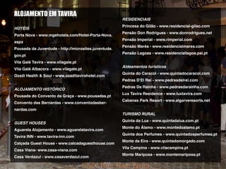 FOTOS
ALOJAMENTO EM TAVIRA
HOTÉIS
Porta Nova - www.mgehotels.com/Hotel-Porta-Nova.
aspx
Pousada da Juventude - http://microsites.juventude.
gov.pt
Vila Galé Tavira - www.vilagale.pt
Vila Galé Albacora - www.vilagale.pt
Ozadi Health & Soul - www.ozaditavirahotel.com
ALOJAMENTO HISTÓRICO
Pousada do Convento da Graça - www.pousadas.pt
Convento das Bernardas - www.conventodasber-
nardas.com
GUEST HOUSES
Aguarela Alojamento - www.aguarelatavira.com
Tavira INN - www.tavira-inn.com
Calçada Guest House - www.calcadaguesthouse.com
Casa Viana- www.casa-viana.com
Casa Verdazul - www.casaverdazul.com
RESIDENCIAIS
Princesa do Gilão - www.residencial-gilao.com
Pensão Don Rodrigues - www.donrodrigues.net
Pensão Imperial - www.rimperial.com
Pensão Marés - www.residencialmares.com
Pensão Lagoas - www.residenciallagoa.pai.pt
Aldeamentos turísticos
Quinta do Caracol - www.quintadocaracol.com
Pedras D’El Rei - www.pedrasdelrei.com
Pedras Da Rainha - www.pedrasdarainha.com
Lux Tavira Residence - www.luxtavira.com
Cabanas Park Resort - www.algarveresorts.net
TURISMO RURAL
Quinta da Lua - www.quintadalua.com.pt
Monte do Álamo - www.montedoalamo.pt
Quinta dos Perfumes - www.quintadosperfumes.pt
Monte da Eira - www.quintadomorgado.com
Vila Campina - www.vilacampina.pt
Monte Mariposa - www.montemariposa.pt
 