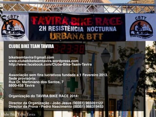 CLUBE BIKE TEAM TAVIRA
biketeamtavira@gmail.com
www.clubebiketeamtavira.wordpress.com
http://www.facebook.com/Clube-Bike-Team-Tavira
Associação sem fins lucrativos fundada a 1 Fevereiro 2013.
Sede provisória:
Rua Dr. Martiniano dos Santos, 7
8800-458 Tavira
Organização do TAVIRA BIKE RACE 2014:
Director da Organização - João Jesus (00351) 965051122
Director da Prova - Pedro Nascimento (00351) 966319453
 