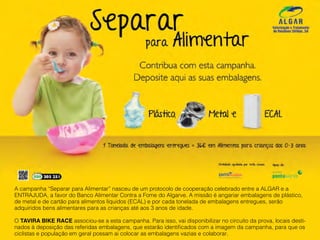 A campanha “Separar para Alimentar” nasceu de um protocolo de cooperação celebrado entre a ALGAR e a
ENTRAJUDA, a favor do Banco Alimentar Contra a Fome do Algarve. A missão é angariar embalagens de plástico,
de metal e de cartão para alimentos líquidos (ECAL) e por cada tonelada de embalagens entregues, serão
adquiridos bens alimentares para as crianças até aos 3 anos de idade.
O TAVIRA BIKE RACE associou-se a esta campanha. Para isso, vai disponibilizar no circuito da prova, locais desti-
nados à deposição das referidas embalagens, que estarão identificados com a imagem da campanha, para que os
ciclistas e população em geral possam ai colocar as embalagens vazias e colaborar.
 