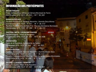 INFORMAÇÃO AOS PARTICIPANTES
SECRETARIADO
Praça da República, edifício da Câmara Municipal de Tavira
Coordenadas GPS - N 37˚ 07, 550’ W 7 ˚ 39, 003’
BANHOS/DUCHES
Pavilhão Municipal Dr. Eduardo Mansinho - Avenida Zeca Afonso
Coordenadas GPS - N 37 ˚ 07, 911´ W 7 ˚ 38, 512’
Pavilhão Polidesportivo da Bela-Fria - Rua dos Bombeiros Municipais
Coordenadas GPS - N 37 ˚ 07, 608´ W 7 ˚ 39, 171’
PARTIDA / META / CRONOMETRAGEM
Partida/chegada - Praça da República
Coordenadas GPS - N 37˚ 07, 550’ W 7 ˚ 39, 003’
SECRETARÍA
Plaza de la Republica, Ayntamiento de Tavira
Cordenadas GPS - N 37˚ 07, 550’ W 7 ˚ 39, 003’
BAÑOS/DUCHaS
Pabellón Municipal Dr. Eduardo Mansinho - Avenida Afonso Zeca
Cordenadas GPS - N 37 ˚ 07, 911´ W 7 ˚ 38, 512’
Pabellón Polideportivo de Bela-Fria - Calle de los Bomberos Municipales
Cordenadas GPS - N 37 ˚ 07, 608´ W 7 ˚ 39, 171’
SALIDA / LLEGADA / TIEMPOS
Salida / LLegada - Plaza de la Republica
Coordenadas GPS - N 37˚ 07, 550’ W 7 ˚ 39, 003’
 