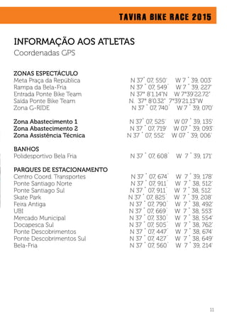 TAVIRA BIKE RACE 2015
ZONAS ESPECTÁCULO
Meta Praça da República N 37˚ 07, 550’ W 7 ˚ 39, 003’
Rampa da Bela-Fria N 37 ˚ 07, 549´ W 7 ˚ 39, 227’
Entrada Ponte Bike Team N 37° 8’1.14”N W 7°39’22.72”
Saída Ponte Bike Team N. 37° 8’0.32” 7°39’21.13”W
Zona G-RIDE N 37 ˚ 07, 740´ W 7 ˚ 39, 070’
Zona Abastecimento 1 N 37˚ 07, 525’ W 07 ˚ 39, 135’
Zona Abastecimento 2 N 37 ˚ 07, 719’ W 07 ˚ 39, 093’
Zona Assistência Técnica N 37 ˚ 07, 552’ W 07 ˚ 39, 006’
BANHOS
Polidesportivo Bela Fria N 37 ˚ 07, 608´ W 7 ˚ 39, 171’
PARQUES DE ESTACIONAMENTO
Centro Coord. Transportes N 37 ˚ 07, 674´ W 7 ˚ 39, 178’
Ponte Santiago Norte N 37 ˚ 07, 911´ W 7 ˚ 38, 512’
Ponte Santiago Sul N 37 ˚ 07, 911´ W 7 ˚ 38, 512’
Skate Park N 37 ˚ 07, 825´ W 7 ˚ 39, 208’
Feira Antiga N 37 ˚ 07, 790´ W 7 ˚ 38, 492’
UBI N 37 ˚ 07, 669´ W 7 ˚ 38, 553’
Mercado Municipal N 37 ˚ 07, 330´ W 7 ˚ 38, 554’
Docapesca Sul N 37 ˚ 07, 505´ W 7 ˚ 38, 762’
Ponte Descobrimentos N 37 ˚ 07, 447´ W 7 ˚ 38, 674’
Ponte Descobrimentos Sul N 37 ˚ 07, 427´ W 7 ˚ 38, 649’
Bela-Fria N 37 ˚ 07, 560´ W 7 ˚ 39, 214’
11
INFORMAÇÃO AOS ATLETAS
Coordenadas GPS
 