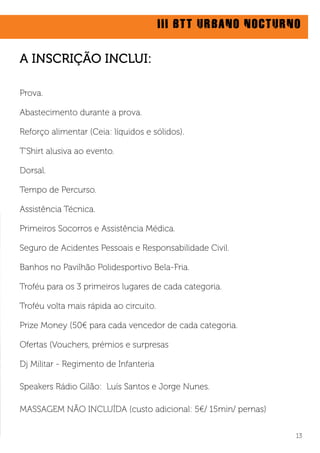 III BTT URBANO NOCTURNO
13
Prova.
Abastecimento durante a prova.
Reforço alimentar (Ceia: líquidos e sólidos).
T’Shirt alusiva ao evento.
Dorsal.
Tempo de Percurso.
Assistência Técnica.
Primeiros Socorros e Assistência Médica.
Seguro de Acidentes Pessoais e Responsabilidade Civil.
Banhos no Pavilhão Polidesportivo Bela-Fria.
Troféu para os 3 primeiros lugares de cada categoria.
Troféu volta mais rápida ao circuito.
Prize Money (50€ para cada vencedor de cada categoria.
Ofertas (Vouchers, prémios e surpresas
Dj Militar - Regimento de Infanteria
Speakers Rádio Gilão: Luís Santos e Jorge Nunes.
MASSAGEM NÃO INCLUÍDA (custo adicional: 5€/ 15min/ pernas)
A INSCRIÇÃO INCLUI:
 