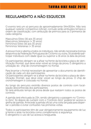 TAVIRA BIKE RACE 2015
15
O evento terá um só percurso de aproximadamente 5Km300m. Não terá
qualquer carácter competitivo (oﬁcial), contudo serão atribuídos tempos e
ordem de classiﬁcação, com atribuição de prémios para os 3 primeiros de
cada categoria:
Masculinos Elites (16 aos 35 anos)
Masculinos Veteranos (+ 35 anos)
Femininos Elites (16 aos 35 anos)
Femininos Veteranas (+ 35 anos)
A prova é livre e aberta a todos os indivíduos, não sendo necessária licença
desportiva da Federação Portuguesa de Ciclismo ou outra. Só poderão par-
ticipar indivíduos com idade igual ou superior a 16 anos (à data da prova).
Os participantes obrigam-se a aﬁxar na frente da bicicleta a placa de iden-
tiﬁcação (frontal), que deve estar visível ao longo da prova. É obrigatório a
utilização do chip de cronometragem no frontal.
Para levantar o frontal necessitam de apresentar o documento de identiﬁ-
cação de cada um dos participantes.
Os participantes obrigam-se a aﬁxar na frente da bicicleta a placa de iden-
tiﬁcação (frontal), que deve estar visível ao longo da prova. O chip de
cronometragem é colocado no frontal.
Ao longo do percurso existirão diversos postos de controlo com local-
ização desconhecida dos participantes.
Só será atribuído tempo de prova desde que realizem todos os postos de
controlo.
A partida será efectuada às 21h, sendo obrigatório a pasagem no “Contro-
lo Zero”. Só depois de cumprir com o “Controlo Zero” poderá ter acesso à
grelha de partida. Antecede à partida oﬁcial uma volta lançada para disper-
sar o pelotão e evitar confusões nas primeiras voltas.
Todos os participantes têm de usar obrigatoriamente equipamento de luz
à frente e atrás na bicicleta como complemento à segurança.
É obrigatório o uso de luz acessa à retaguarda.
REGULAMENTO A NÃO ESQUECER
 