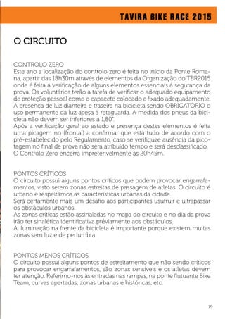TAVIRA BIKE RACE 2015
CONTROLO ZERO
Este ano a localização do controlo zero é feita no início da Ponte Roma-
na, apartir das 18h30m através de elementos da Organização do TBR2015
onde é feita a veriﬁcação de alguns elementos essenciais á segurança da
prova. Os voluntários terão a tarefa de veriﬁcar o adequado equipamento
de proteção pessoal como o capacete colocado e ﬁxado adequadamente.
A presença de luz dianteira e traseira na bicicleta sendo OBRIGATÓRIO o
uso permanente da luz acesa à retaguarda. A medida dos pneus da bici-
cleta não devem ser inferiores a 1,80”.
Após a veriﬁcação geral ao estado e presença destes elementos é feita
uma picagem no (frontal) a conﬁrmar que está tudo de acordo com o
pré-estabelecido pelo Regulamento, caso se veriﬁquze ausência da pico-
tagem no ﬁnal de prova não será atribuído tempo e será desclassiﬁcado.
O Controlo Zero encerra impreterivelmente às 20h45m.
PONTOS CRÍTICOS
O circuito possui alguns pontos críticos que podem provocar engarrafa-
mentos, visto serem zonas estreitas de passagem de atletas. O circuito é
urbano e respeitámos as características urbanas da cidade.
Será certamente mais um desaﬁo aos participantes usufruir e ultrapassar
os obstáculos urbanos.
As zonas críticas estão assinaladas no mapa do circuito e no dia da prova
irão ter sinalética identiﬁcativa préviamente aos obstáculos.
A iluminação na frente da bicicleta é importante porque existem muitas
zonas sem luz e de penumbra.
PONTOS MENOS CRÍTICOS
O circuito possui alguns pontos de estreitamento que não sendo críticos
para provocar engarrafamentos, são zonas sensíveis e os atletas devem
ter atenção. Referimo-nos às entradas nas rampas, na ponte ﬂutuante Bike
Team, curvas apertadas, zonas urbanas e históricas, etc.
19
O CIRCUITO
 