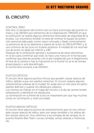 III BTT NOCTURNO URBANO
CONTROL ZERO
Este año, la ubicación del control cero se hace al principio del puente ro-
mano, a las 18h30m por elementos de la Organización TBR2015 en que
la veriﬁcación se realiza algunos elementos esenciales de seguridad de la
prueba. Los voluntarios tendrán la tarea de veriﬁcar el equipo de protec-
ción personal adecuado, como casco colocado y ﬁjado correctamente.
La presencia de la luz delantera y trasera de la bici es OBLIGATORIO y el
uso continuo de las luces en la parte posterior. A medida de los neumáti-
cos de la bici no debe ser inferior a 1.80“.
Después de la veriﬁcación general y la presencia de estos elementos
en la bici para conﬁrmar que todo, se hace una marca en el frontal para
conﬁrmar que está de acuerdo con el pre-establecido por el Reglamento.
Al ﬁnal de la carrera si hay la marcación en el frontal no se le da tiempo
al paricipante y será descaliﬁcado.
El control Zero encierra a las 20h45m.
PUNTOS CRÍTICOS
El circuito tiene algunos puntos críticos que pueden causar atascos de
tráﬁco, debido a que son pasillos estrechos. El circuito respeta algunas
características urbanas de la ciudad. Sin duda será un reto para los partic-
ipantes disfrutar y superar los obstáculos urbanos.
Los mismos se indican en el mapa del circuito y el día de carrera tendrá
señalización a identiﬁcar los obstáculos.
La iluminación en la frente de la bici es importante por que hay muchas
zonas sin iluminación y total oscuridad.
PUNTOS MENOS CRÍTICOS
El circuito tiene algunos puntos de estrechamiento que no son críticos
para causar atascos de tráﬁco, pero son áreas sensibles y los atletas de-
ben prestar atención. Nos referimos a las entradas de las rampas, en el
puente ﬂotante Bike Team, curvas cerradas, zonas urbanas e históricas,
etc.
21
EL CIRCUITO
 