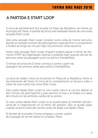 TAVIRA BIKE RACE 2015
A zona de partida/meta ﬁca situada na Praça da República, em frente ao
Município de Tavira. A partida de prova será realizada através de uma volta
lançada (Start Loop).
Esta volta lançada (Start Loop) consiste numa volta de menor percurso,
devido ao elevado número de participantes e para permitir o escoamento
e ﬂuidez ao longo do circuito logo nas primeiras voltas da prova.
Nesta volta lançada (Start Loop) ninguém poderá passar à frente do ele-
mento STAFF da Organização. Apenas o poderão fazer quando ele sair do
percurso antes da passagem junto ao pórtico Partida/Meta.
O tempo de prova de 2 horas começa a contar a partir da
passagem do primeiro atleta pelo pórtico Partida/Meta.
La zona de salida / meta se encuentra en Plaza de la República, frente al
Ayuntamiento de Tavira. El inicio de la competención se llevará a cabo a
través de una vuelta más corta (Start Loop).
Esta vuelta rápida (Start Loop) es una vuelta menor al circuito debido al
alto número de participantes y para permitir el ﬂujo y la ﬂuidez a lo largo
del circuito en las primeras vueltas de la carrera.
En esta vuelta rápida (Start Loop) no se puede pasar al miembro del per-
sonal de la Organización en la frente del pelotón. Sólo se puede pasar
cuando se pone fuera del camino antes de llegar a la Salida / Meta.
El tiempo de la prueba 2 horas empieza a contar a partir
de la pasage de primer atleta en la Salida / Meta.
A PARTIDA E START LOOP
23
 