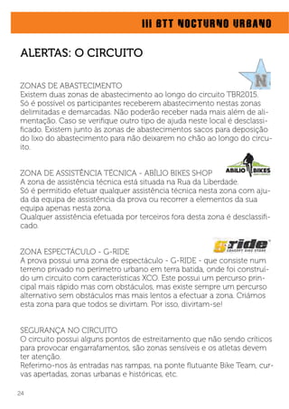 III BTT NOCTURNO URBANO
ZONAS DE ABASTECIMENTO
Existem duas zonas de abastecimento ao longo do circuito TBR2015.
Só é possível os participantes receberem abastecimento nestas zonas
delimitadas e demarcadas. Não poderão receber nada mais além de ali-
mentação. Caso se veriﬁque outro tipo de ajuda neste local é desclassi-
ﬁcado. Existem junto às zonas de abastecimentos sacos para deposição
do lixo do abastecimento para não deixarem no chão ao longo do circu-
ito.
ZONA DE ASSISTÊNCIA TÉCNICA - ABÍLIO BIKES SHOP
A zona de assistência técnica está situada na Rua da Liberdade.
Só é permitido efetuar qualquer assistência técnica nesta zona com aju-
da da equipa de assistência da prova ou recorrer a elementos da sua
equipa apenas nesta zona.
Qualquer assistência efetuada por terceiros fora desta zona é desclassiﬁ-
cado.
ZONA ESPECTÁCULO - G-RIDE
A prova possui uma zona de espectáculo - G-RIDE - que consiste num
terreno privado no perímetro urbano em terra batida, onde foi construí-
do um circuito com características XCO. Este possui um percurso prin-
cipal mais rápido mas com obstáculos, mas existe sempre um percurso
alternativo sem obstáculos mas mais lentos a efectuar a zona. Criámos
esta zona para que todos se divirtam. Por isso, divirtam-se!
SEGURANÇA NO CIRCUITO
O circuito possui alguns pontos de estreitamento que não sendo críticos
para provocar engarrafamentos, são zonas sensíveis e os atletas devem
ter atenção.
Referimo-nos às entradas nas rampas, na ponte ﬂutuante Bike Team, cur-
vas apertadas, zonas urbanas e históricas, etc.
24
ALERTAS: O CIRCUITO
 