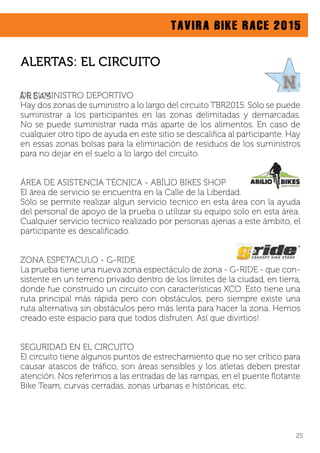 TAVIRA BIKE RACE 2015
DE SUMINISTRO DEPORTIVO
Hay dos zonas de suministro a lo largo del circuito TBR2015. Sólo se puede
suministrar a los participantes en las zonas delimitadas y demarcadas.
No se puede suministrar nada más aparte de los alimentos. En caso de
cualquier otro tipo de ayuda en este sitio se descaliﬁca al participante. Hay
en essas zonas bolsas para la eliminación de residuos de los suministros
para no dejar en el suelo a lo largo del circuito.
ÁREA DE ASISTENCIA TÉCNICA - ABÍLIO BIKES SHOP
El área de servicio se encuentra en la Calle de la Liberdad.
Sólo se permite realizar algun servicio tecnico en esta área con la ayuda
del personal de apoyo de la prueba o utilizar su equipo solo en esta área.
Cualquier servicio tecnico realizado por personas ajenas a este ámbito, el
participante es descaliﬁcado.
ZONA ESPETACULO - G-RIDE
La prueba tiene una nueva zona espectáculo de zona - G-RIDE - que con-
sistente en un terreno privado dentro de los límites de la ciudad, en tierra,
donde fue construido un circuito con características XCO. Esto tiene una
ruta principal más rápida pero con obstáculos, pero siempre existe una
ruta alternativa sin obstáculos pero más lenta para hacer la zona. Hemos
creado este espacio para que todos disfruten. Así que divirtios!
SEGURIDAD EN EL CIRCUITO
El circuito tiene algunos puntos de estrechamiento que no ser crítico para
causar atascos de tráﬁco, son áreas sensibles y los atletas deben prestar
atención. Nos referimos a las entradas de las rampas, en el puente ﬂotante
Bike Team, curvas cerradas, zonas urbanas e históricas, etc.
ALERTAS: EL CIRCUITO
Á R E A S
25
 