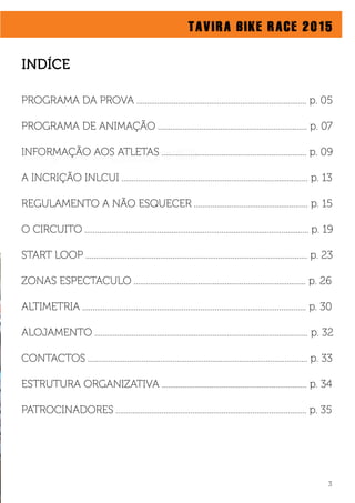 O PROJECTO
TAVIRA BIKE RACE 2015
3
PROGRAMA DA PROVA .................................................................................. p. 05
PROGRAMA DE ANIMAÇÃO ........................................................................ p. 07
INFORMAÇÃO AOS ATLETAS ...................................................................... p. 09
A INCRIÇÃO INLCUI .......................................................................................... p. 13
REGULAMENTO A NÃO ESQUECER ....................................................... p. 15
O CIRCUITO ............................................................................................................ p. 19
START LOOP ........................................................................................................... p. 23
ZONAS ESPECTACULO ................................................................................... p. 26
ALTIMETRIA ............................................................................................................ p. 30
ALOJAMENTO ....................................................................................................... p. 32
CONTACTOS .......................................................................................................... p. 33
ESTRUTURA ORGANIZATIVA ...................................................................... p. 34
PATROCINADORES ............................................................................................ p. 35
INDÍCE
 