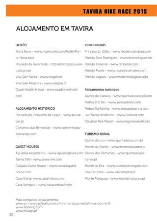 TAVIRA BIKE RACE 2015
HOTÉIS
Porta Nova - www.mgehotels.com/Hotel-Por-
ta-Nova.aspx
Pousada da Juventude - http://microsites.juven-
tude.gov.pt
Vila Galé Tavira - www.vilagale.pt
Vila Galé Albacora - www.vilagale.pt
Ozadi Health & Soul - www.ozaditavirahotel.
com
ALOJAMENTO HISTÓRICO
Pousada do Convento da Graça - www.pousa-
das.pt
Convento das Bernardas - www.conventodas-
bernardas.com
GUEST HOUSES
Aguarela Alojamento - www.aguarelatavira.com
Tavira INN - www.tavira-inn.com
Calçada Guest House - www.calcadaguest-
house.com
Casa Viana- www.casa-viana.com
Casa Verdazul - www.casaverdazul.com
ALOJAMENTO EM TAVIRA
RESIDENCIAIS
Princesa do Gilão - www.residencial-gilao.com
Pensão Don Rodrigues - www.donrodrigues.net
Pensão Imperial - www.rimperial.com
Pensão Marés - www.residencialmares.com
Pensão Lagoas - www.residenciallagoa.pai.pt
Aldeamentos turísticos
Quinta do Caracol - www.quintadocaracol.com
Pedras D’El Rei - www.pedrasdelrei.com
Pedras Da Rainha - www.pedrasdarainha.com
Lux Tavira Residence - www.luxtavira.com
Cabanas Park Resort - www.algarveresorts.net
TURISMO RURAL
Quinta da Lua - www.quintadalua.com.pt
Monte do Álamo - www.montedoalamo.pt
Quinta dos Perfumes - www.quintadosper-
fumes.pt
Monte da Eira - www.quintadomorgado.com
Vila Campina - www.vilacampina.pt
Monte Mariposa - www.montemariposa.pt
Mais contactos de alojamento:
www.cm-tavira.pt/site/content/turismo-alojamento/onde-dormir-0
www.booking.com
www.trivago.pt
32
 