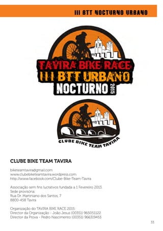 CLUBE BIKE TEAM TAVIRA
biketeamtavira@gmail.com
www.clubebiketeamtavira.wordpress.com
http://www.facebook.com/Clube-Bike-Team-Tavira
Associação sem ﬁns lucrativos fundada a 1 Fevereiro 2013.
Sede provisória:
Rua Dr. Martiniano dos Santos, 7
8800-458 Tavira
Organização do TAVIRA BIKE RACE 2015:
Director da Organização - João Jesus (00351) 965051122
Director da Prova - Pedro Nascimento (00351) 966319453
III BTT NOCTURNO URBANO
33
 