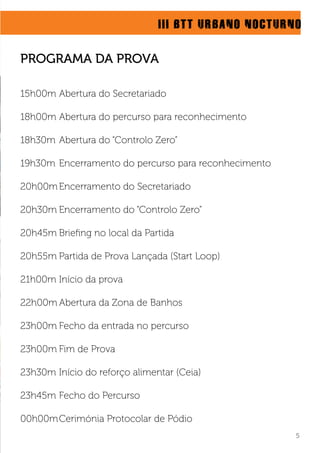 15h00m Abertura do Secretariado
18h00m Abertura do percurso para reconhecimento
18h30m Abertura do “Controlo Zero”
19h30m Encerramento do percurso para reconhecimento
20h00mEncerramento do Secretariado
20h30m Encerramento do “Controlo Zero”
20h45m Brieﬁng no local da Partida
20h55m Partida de Prova Lançada (Start Loop)
21h00m Início da prova
22h00m Abertura da Zona de Banhos
23h00m Fecho da entrada no percurso
23h00m Fim de Prova
23h30m Início do reforço alimentar (Ceia)
23h45m Fecho do Percurso
00h00mCerimónia Protocolar de Pódio
III BTT URBANO NOCTURNO
5
PROGRAMA DA PROVA
 