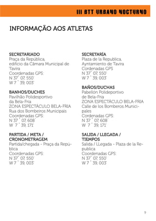 III BTT URBANO NOCTURNO
9
SECRETARIADO
Praça da República,
edifício da Câmara Municipal de
Tavira
Coordenadas GPS:
N 37˚ 07, 550’
W 7 ˚ 39, 003’
BANHOS/DUCHES
Pavilhão Polidesportivo
da Bela-Fria
ZONA ESPECTÁCULO BELA-FRIA
Rua dos Bombeiros Municipais
Coordenadas GPS:
N 37 ˚ 07, 608´
W 7 ˚ 39, 171’
PARTIDA / META /
CRONOMETRAGEM
Partida/chegada - Praça da Repú-
blica
Coordenadas GPS:
N 37˚ 07, 550’
W 7 ˚ 39, 003’
SECRETARÍA
Plaza de la Republica,
Ayntamiento de Tavira
Cordenadas GPS
N 37˚ 07, 550’
W 7 ˚ 39, 003’
BAÑOS/DUCHAS
Pabellón Polideportivo
de Bela-Fria
ZONA ESPECTÁCULO BELA-FRIA
Calle de los Bomberos Munici-
pales
Cordenadas GPS:
N 37 ˚ 07, 608´
W 7 ˚ 39, 171’
SALIDA / LLEGADA /
TIEMPOS
Salida / LLegada - Plaza de la Re-
publica
Coordenadas GPS:
N 37˚ 07, 550’
W 7 ˚ 39, 003’
INFORMAÇÃO AOS ATLETAS
 