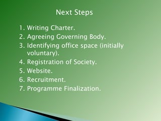 Next Steps Writing Charter. Agreeing Governing Body. Identifying office space (initially voluntary). Registration of Society. Website. Recruitment. Programme Finalization. 
