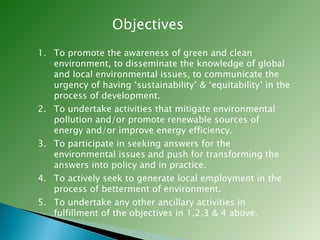 Objectives To promote the awareness of green and clean environment, to disseminate the knowledge of global and local environmental issues, to communicate the urgency of having ‘sustainability’ & ‘equitability’ in the process of development.  To undertake activities that mitigate environmental pollution and/or promote renewable sources of energy and/or improve energy efficiency. To participate in seeking answers for the environmental issues and push for transforming the answers into policy and in practice. To actively seek to generate local employment in the process of betterment of environment. To undertake any other ancillary activities in fulfillment of the objectives in 1,2,3 & 4 above. 