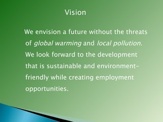 Vision We envision a future without the threats of  global warming  and  local pollution . We look forward to the development that is sustainable and environment-friendly while creating employment opportunities.  