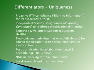 Differentiators - Uniqueness Proactive RTI-compliance (“Right to Information”) for transparency & trust. Independent ‘ Central Programme Monitoring Committee ’ to reinforce organizational integrity. Employee & Volunteer Support (Education, Health). Electronic methods (Internet or mobile-based) for citizen mobilization, with special emphasis on ex-local brains. Focus on Academic collaboration (Local & Beyond), e.g – BIET, SRSV. NGO networking for maximum reach. Local research and documentation. 