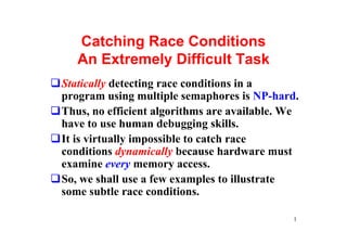 Catching Race Conditions
   An Extremely Difficult Task
Statically detecting race conditions in a
program using multiple semaphores is NP-hard.
Thus, no efficient algorithms are available. We
have to use human debugging skills.
It is virtually impossible to catch race
conditions dynamically because hardware must
examine every memory access.
So, we shall use a few examples to illustrate
some subtle race conditions.

                                             1
 