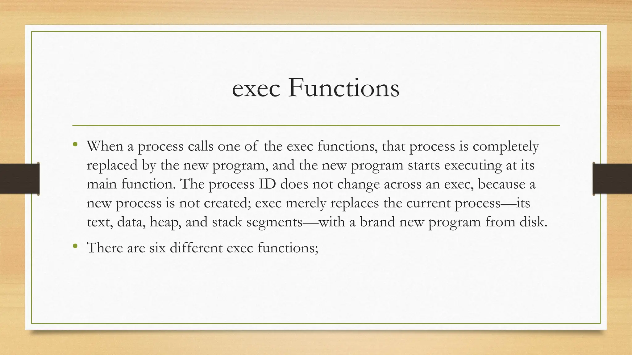 exec Functions
• When a process calls one of the exec functions, that process is completely
replaced by the new program, and the new program starts executing at its
main function. The process ID does not change across an exec, because a
new process is not created; exec merely replaces the current process—its
text, data, heap, and stack segments—with a brand new program from disk.
• There are six different exec functions;
 