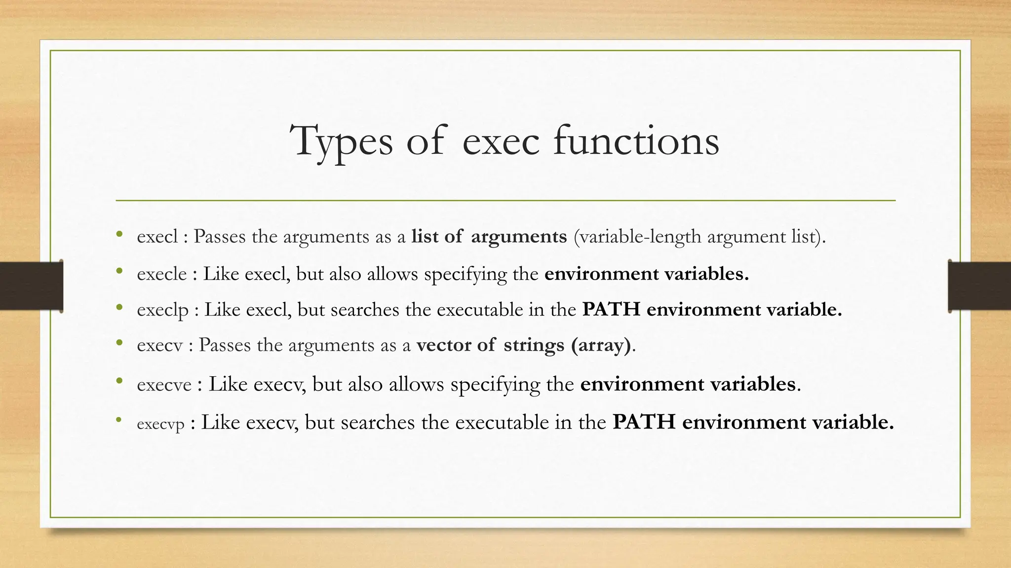 Types of exec functions
• execl : Passes the arguments as a list of arguments (variable-length argument list).
• execle : Like execl, but also allows specifying the environment variables.
• execlp : Like execl, but searches the executable in the PATH environment variable.
• execv : Passes the arguments as a vector of strings (array).
• execve : Like execv, but also allows specifying the environment variables.
• execvp : Like execv, but searches the executable in the PATH environment variable.
 