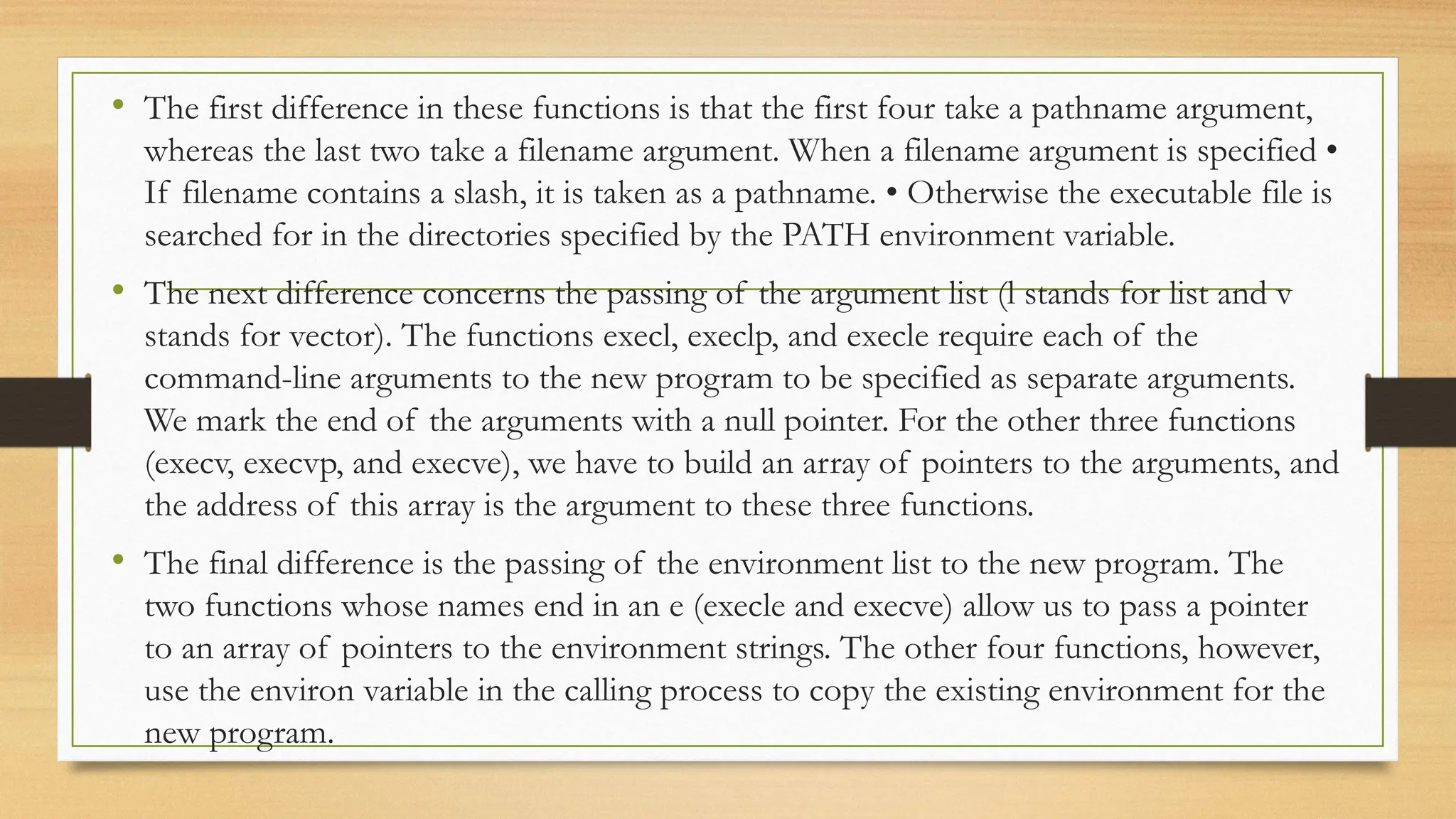 • The first difference in these functions is that the first four take a pathname argument,
whereas the last two take a filename argument. When a filename argument is specified •
If filename contains a slash, it is taken as a pathname. • Otherwise the executable file is
searched for in the directories specified by the PATH environment variable.
• The next difference concerns the passing of the argument list (l stands for list and v
stands for vector). The functions execl, execlp, and execle require each of the
command-line arguments to the new program to be specified as separate arguments.
We mark the end of the arguments with a null pointer. For the other three functions
(execv, execvp, and execve), we have to build an array of pointers to the arguments, and
the address of this array is the argument to these three functions.
• The final difference is the passing of the environment list to the new program. The
two functions whose names end in an e (execle and execve) allow us to pass a pointer
to an array of pointers to the environment strings. The other four functions, however,
use the environ variable in the calling process to copy the existing environment for the
new program.
 