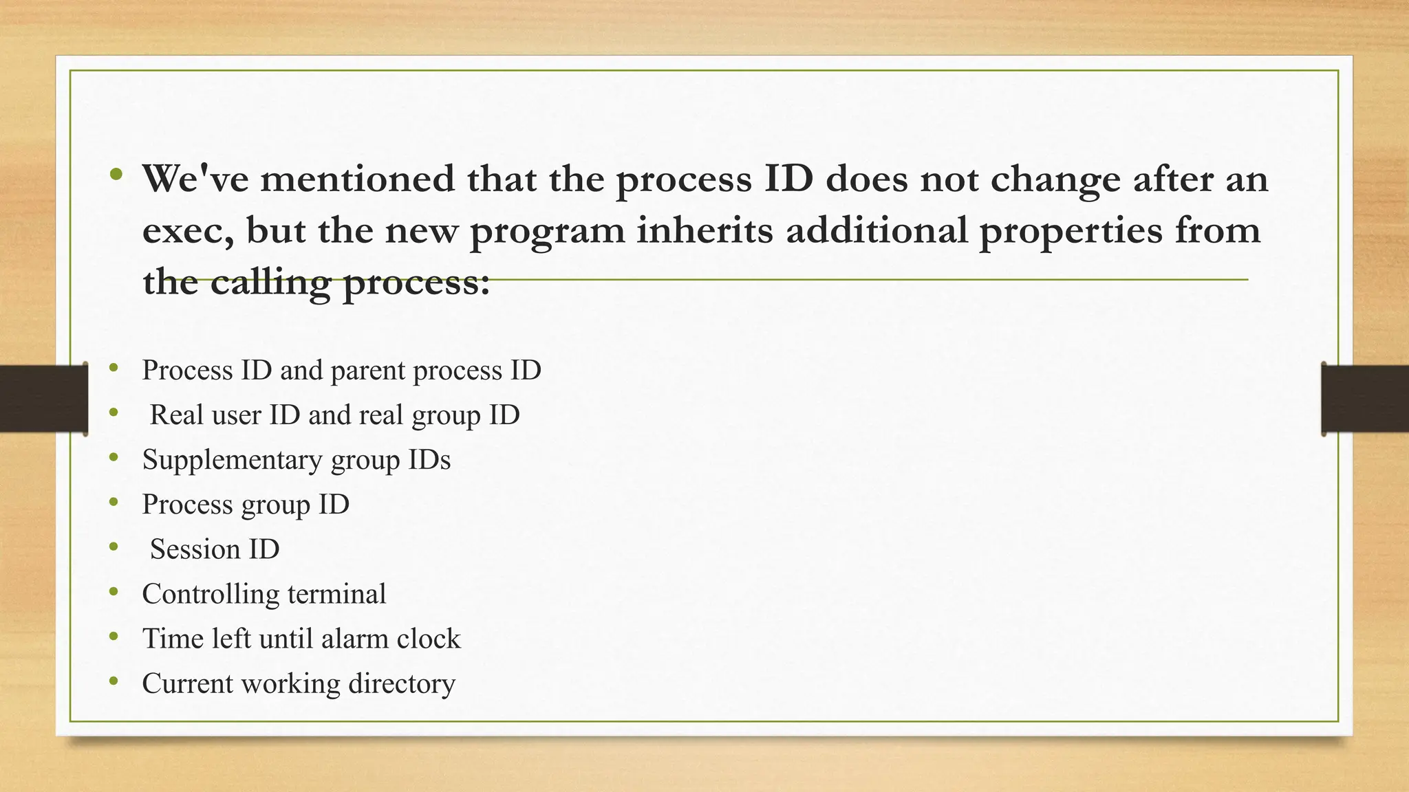• We've mentioned that the process ID does not change after an
exec, but the new program inherits additional properties from
the calling process:
• Process ID and parent process ID
• Real user ID and real group ID
• Supplementary group IDs
• Process group ID
• Session ID
• Controlling terminal
• Time left until alarm clock
• Current working directory
 