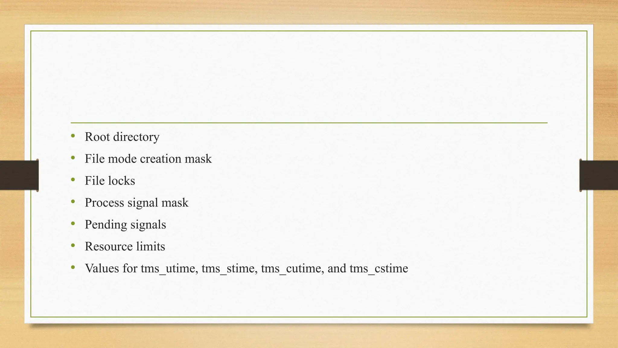 • Root directory
• File mode creation mask
• File locks
• Process signal mask
• Pending signals
• Resource limits
• Values for tms_utime, tms_stime, tms_cutime, and tms_cstime
 