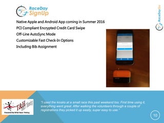 Native Apple and Android App coming in Summer 2016
PCI Compliant Encrypted Credit Card Swipe
Off-Line AutoSync Mode
Customizable Fast Check-In Options
Including Bib Assignment
10
“I used the kiosks at a small race this past weekend too. First time using it,
everything went great. After walking the volunteers through a couple of
registrations they picked it up easily, super easy to use.”
 
