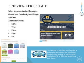 FINISHER CERTIFICATE
Select from our standard Templates
Upload your Own Background Image
Add Text
Add Custom Fields
• Name
• Time
• Place
• Pace
• Etc.
20
“Just wanted to say thank you for doing a
kick ass job with results and certificates.
Finally figured out how to quickly upload
results from RD to RSU and stoked how
easy it was.”
 