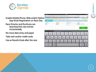 9
Enable Mobile Phone, Web and/or Native
App Kiosk Registration on Race Day
Race Director and RunScore can
download the new entries
incrementally
No more data entry and paper
Take cash and/or credit cards
Use as Results Kiosk after the race
 