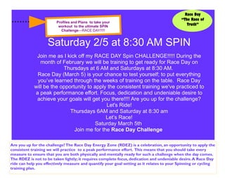 Race Day
                                                                                           “The Race of
                        Profiles and Plans to take your
                         workout to the ultimate SPIN
                                                                                              Truth”
                          Challenge—RACE DAY!!!!!


                    Saturday 2/5 at 8:30 AM SPIN
             Join me as I kick off my RACE DAY Spin CHALLENGE!!!!! During the
               month of February we will be training to get ready for Race Day on
                         Thursdays at 6 AM and Saturdays at 8:30 AM.
             Race Day (March 5) is your chance to test yourself; to put everything
             you’ve learned through the weeks of training on the table. Race Day
            will be the opportunity to apply the consistent training we've practiced to
            a peak performance effort. Focus, dedication and undeniable desire to
             achieve your goals will get you there!!!! Are you up for the challenge?
                                            Let's Ride!
                            Thursdays 6AM and Saturday at 8:30 am
                                            Let’s Race!
                                        Saturday March 5th
                              Join me for the Race Day Challenge

Are you up for the challenge? The Race Day Energy Zone (RDEZ) is a celebration, an opportunity to apply the
consistent training we will practice to a peak performance effort. This means that you should take every
measure to ensure that you are both physically and mentally ready for such a challenge when the day comes.
The RDEZ is not to be taken lightly; it requires complete focus, dedication and undeniable desire. A Race Day
ride can help you effectively measure and quantify your goal setting as it relates to your Spinning or cycling
training plan.
 