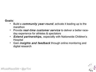 Goals:
    • Build a community year-round , activate it leading up to the
       marathon
    • Provide real-time customer service to deliver a better race-
       day experience for athletes & spectators
    • Extend partnerships, especially with Nationwide Children’s
       Hospital
    • Gain insights and feedback through online monitoring and
       digital research




#RoadRaceSM • @prTini
 