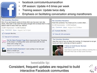 •   facebook.com/columbusmarathon
            •   Off season: Update 4-5 times per week
            •   Training season: Update twice daily
            •   Emphasis on facilitating conversation among marathoners




                     tweetable tip:
     Consistent, frequent updates are required to build
#RoadRaceSM • @prTini
            interactive Facebook communities
 