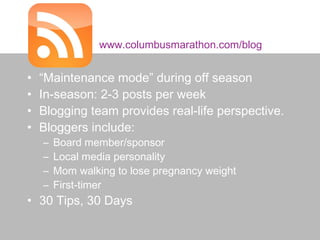 www.columbusmarathon.com/blog


     •   “Maintenance mode” during off season
     •   In-season: 2-3 posts per week
     •   Blogging team provides real-life perspective.
     •   Bloggers include:
         –   Board member/sponsor
         –   Local media personality
         –   Mom walking to lose pregnancy weight
         –   First-timer
     • 30 Tips, 30 Days

#RoadRaceSM • @prTini
 