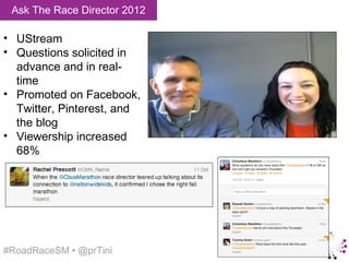 Ask The Race Director 2012

• UStream
• Questions solicited in
  advance and in real-
  time
• Promoted on Facebook,
  Twitter, Pinterest, and
  the blog
• Viewership increased
  68%




#RoadRaceSM • @prTini
 