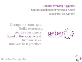 Heather Whaling • @prTini
                        heather@gebencommunication.com
                                    subscribe: bit.ly/prTini



       Disrupt the status quo.
              Build awareness.
          Acquire customers.
     Excel in the social world.
                Increase sales.
      Innovate best practices.



#RoadRaceSM • @prTini
 