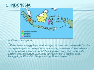 1. INDONESIA
As Allah said in Al-qur’an :
“Hai manusia, sesungguhnya Kami menciptakan kamu dari seorang laki-laki dan
seorang perempuan dan menjadikan kamu berbangsa – bangsa dan bersuku-suku
supaya kamu saling kenal-mengenal. Sesungguhnya orang yang paling mulia
diantara kamu disisi Allah ialah orang yang paling taqwa diantara kamu.
Sesungguhnya Allah Maha Mengetahui lagi Maha Mengenal.”
 