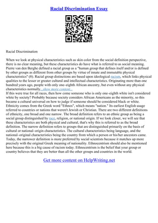 Racial Discrimination Essay
Racial Discrimination
When we look at physical characteristics such as skin color from the social definition perspective,
there is no clear meaning, but these characteristics do have what is referred to as social meaning.
Pierre van den Berghe defined a racial group as a "human group that defines itself and/or is defined
by other groups as different from other groups by virtue of innate and immutable physical
characteristics" (8). Racial group distinctions are based upon ideological racism, which links physical
qualities to the lesser or greater cultural and intellectual characteristics. Originating more than one
hundred years ago, people with only one–eighth African ancestry, but even without any physical
characteristics normally...show more content...
If this were true for all races, then how come someone who is only one–eighth white isn't considered
white by society? Probably because society considers African Americans as the minority, so this
became a cultural universal on how to judge if someone should be considered black or white.
Ethnicity comes from the Greek word "Ethnos", which means "nation." Its earliest English usage
referred to countries or nations that weren't Jewish or Christian. There are two different definitions
of ethnicity, one broad and one narrow. The broad definition refers to an ethnic group as being a
social group distinguished by race, religion, or national origin. If we look closer, we will see that
these characteristics are both physical and cultural, that's why this is referred to as the broad
definition. The narrow definition refers to groups that are distinguished primarily on the basis of
cultural or national–origin characteristics. The cultural characteristics being language, and the
national–original characteristics being the country from which a person or his/her ancestors came.
Today, the narrower definition is more preferred by social scientists because it matches up more
precisely with the original Greek meaning of nationality. Ethnocentrism should also be mentioned
here because this is a big cause of racism today. Ethnocentrism is the belief that your group or
country believes that they are better than all the other groups and countries in the world.
Get more content on HelpWriting.net
 